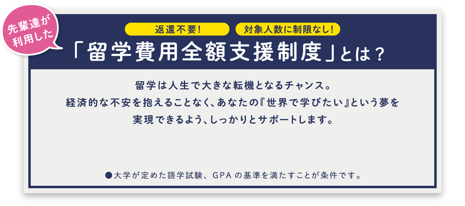 返還不要!対象人数に制限なし!先輩達が利用した「留学費用全額支援制度」とは?留学は人生で大きな転機となるチャンス。経済的な不安を抱えることなく、あなたの『世界で学びたい』という夢を実現できるよう、しっかりとサポートします。●大学が定めた語学試験、GPAの基準を満たすことが条件です。