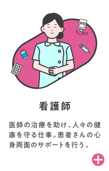 看護師 医師の治療を助け、人々の健康を守る仕事。患者さんの心身両面のサポートを行う。