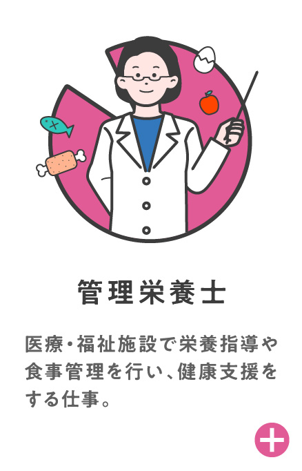 管理栄養士 医療・福祉施設で栄養指導や食事管理を行い、健康支援をする仕事。