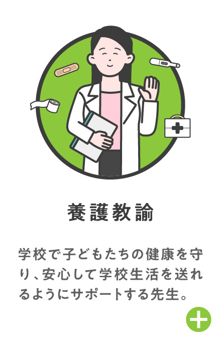 養護教諭 学校で子どもたちの健康を守り、安心して学校生活を送れるようにサポートする先生。