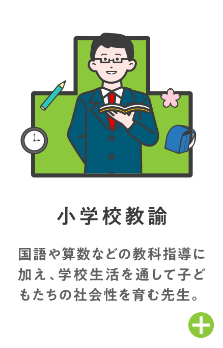 小学校教諭 国語や算数などの教科指導に加え、学校生活を通して子どもたちの社会性を育む先生。