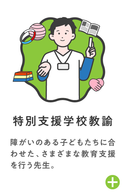 特別支援学校教諭 障がいのある子どもたちに合わせた、さまざまな教育支援を行う先生。