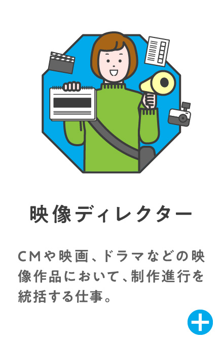 映像ディレクター CMや映画、ドラマなどの映像作品において、制作進行を統括する仕事。