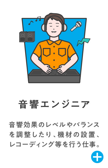 音響エンジニア 音響効果のレベルやバランスを調整したり、機材の設置、レコーディング等を行う仕事。