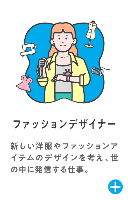 ファッションデザイナー 新しい洋服やファッションアイテムのデザインを考え、世の中に発信する仕事。