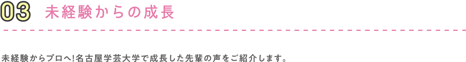 03 未経験からの成長 未経験からプロへ！名古屋学芸大学で成長した先輩の声をご紹介します。