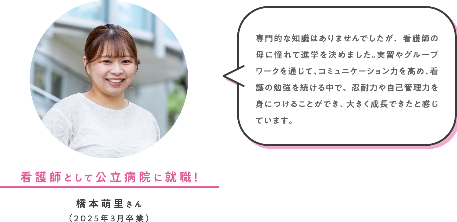 看護師として公立病院に就職！ 橋本萌里さん（2025年3月卒業） 専門的な知識はありませんでしたが、看護師の母に憧れて進学を決めました。実習やグループワークを通じて、コミュニケーション力を高め、看護の勉強を続ける中で、忍耐力や自己管理力を身につけることができ、大きく成長できたと感じています。