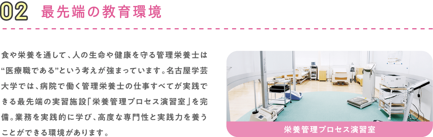 02 最先端の教育環境 食や栄養を通して、人の生命や健康を守る管理栄養士は“医療職である”という考えが強まっています。名古屋学芸大学では、病院で働く管理栄養士の仕事すべてが実践できる最先端の実習施設「栄養管理プロセス演習室」を完備。業務を実践的に学び、高度な専門性と実践力を養うことができる環境があります。