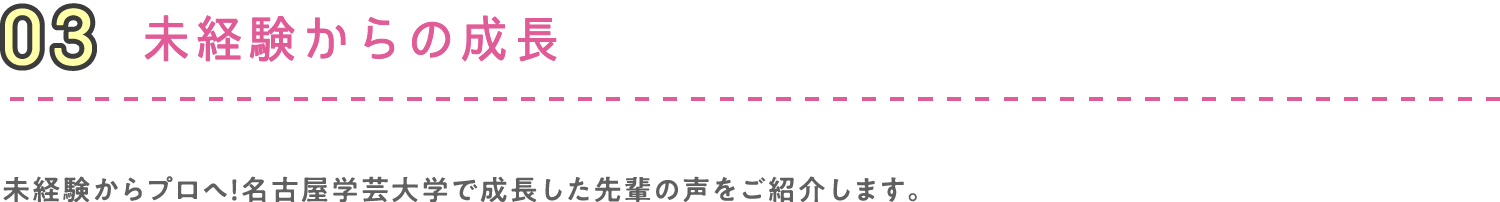 03 未経験からの成長 未経験からプロへ！名古屋学芸大学で成長した先輩の声をご紹介します。