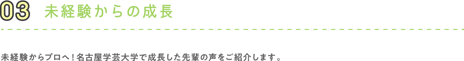 03 未経験からの成長 未経験からプロへ！名古屋学芸大学で成長した先輩の声をご紹介します。