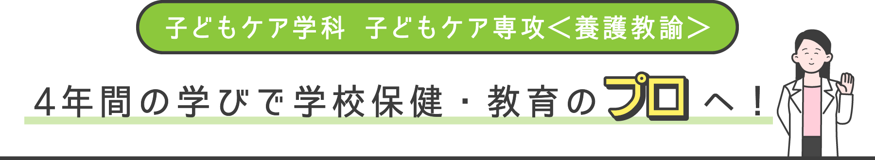 子どもケア学科 子どもケア専攻＜養護教諭＞ 4年間の学びで学校保健・教育のプロへ！