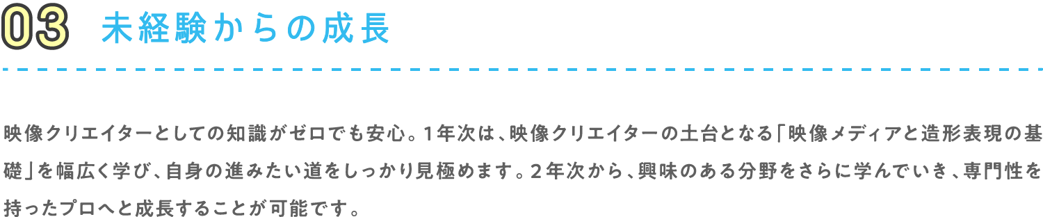 03 未経験からの成長 映像クリエイターとしての知識がゼロでも安心。１年次は、映像クリエイターの土台となる「映像メディアと造形表現の基礎」を幅広く学び、自身の進みたい道をしっかり見極めます。２年次から、興味のある分野をさらに学んでいき、専門性を持ったプロへと成長することが可能です。