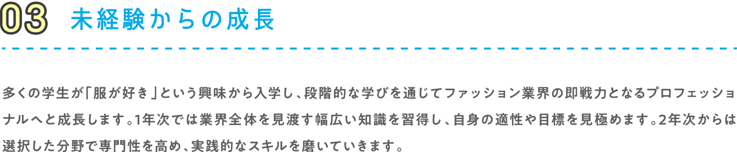 03 未経験からの成長 多くの学生が「服が好き」という興味から入学し、段階的な学びを通じてファッション業界の即戦力となるプロフェッショナルへと成長します。1年次では業界全体を見渡す幅広い知識を習得し、自身の適性や目標を見極めます。2年次からは選択した分野で専門性を高め、実践的なスキルを磨いていきます。