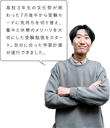 高校３年生の文化祭が終わった７月後半から受験モードに気持ちを切り替え、集中と休憩のメリハリを大切にした受験勉強をスタート。自分に合った学習計画が遂行できました。
