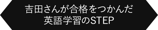 吉田さんが合格をつかんだ英語学習のSTEP