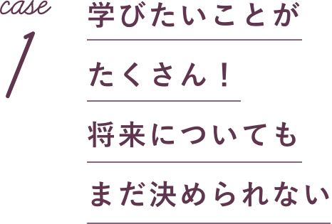 case1 学びたいことがたくさん！将来についてもまだ決められない