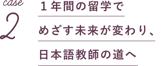 case2 1年間の留学でめざす未来が変わり、日本語教師の道へ