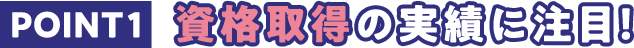 POINT1 資格取得の実績に注目！