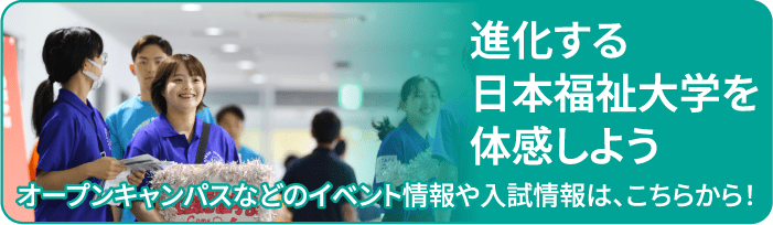 進化する日本福祉大学を体感しよう オープンキャンパスなどのイベント情報や入試情報は、こちらから！