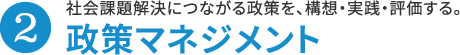 2.政策マネジメント 社会課題解決につながる政策を、構想・実践・評価する。