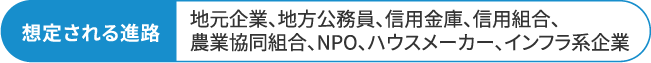想定される進路 地元企業、地方公務員、信用金庫、信用組合、農業協同組合、NPO、ハウスメーカー、インフラ系企業