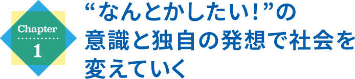 Chapter1 “なんとかしたい！”の意識と独自の発想で社会を変えていく